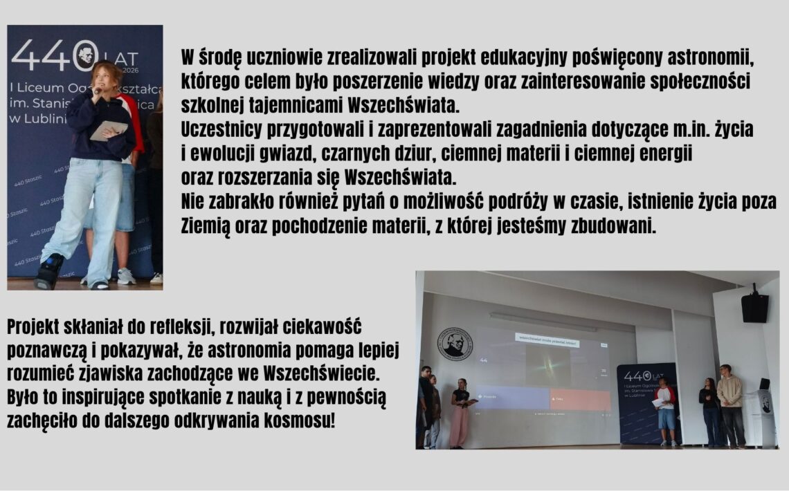 Uczniowie zrealizowali projekt poświęcony astronomii, prezentując zagadnienia związane z życiem gwiazd, czarnymi dziurami, ciemną materią i rozszerzaniem się Wszechświata. Spotkanie rozwijało ciekawość naukową, zachęcało do zadawania pytań o kosmos i inspirowało do dalszego odkrywania tajemnic Wszechświata.