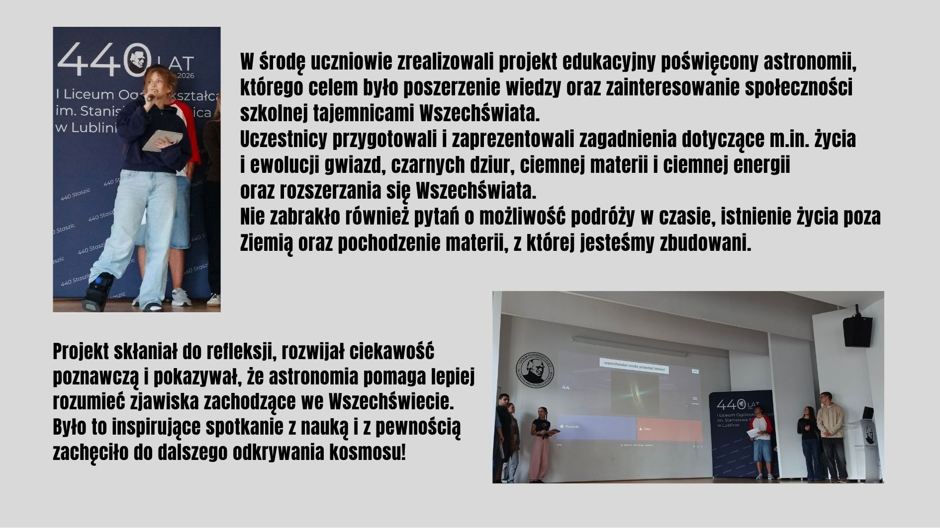 Uczniowie zrealizowali projekt poświęcony astronomii, prezentując zagadnienia związane z życiem gwiazd, czarnymi dziurami, ciemną materią i rozszerzaniem się Wszechświata. Spotkanie rozwijało ciekawość naukową, zachęcało do zadawania pytań o kosmos i inspirowało do dalszego odkrywania tajemnic Wszechświata.