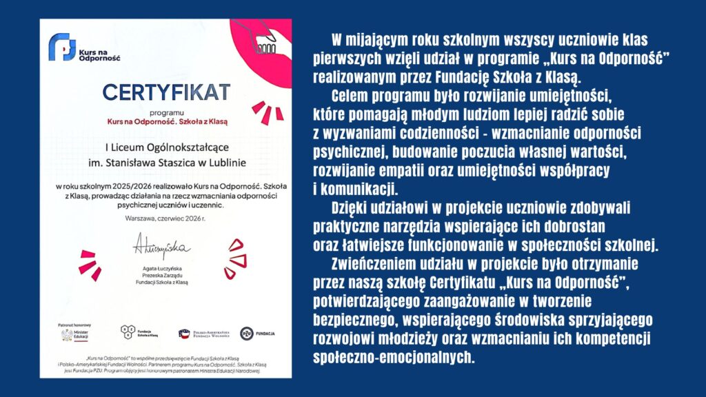 Wszyscy uczniowie klas pierwszych uczestniczyli w programie „Kurs na Odporność” Fundacji Szkoła z Klasą, rozwijając umiejętności wspierające dobrostan psychiczny, współpracę i komunikację. Zwieńczeniem projektu było otrzymanie przez szkołę certyfikatu potwierdzającego zaangażowanie w budowanie bezpiecznego i wspierającego środowiska dla młodzieży.