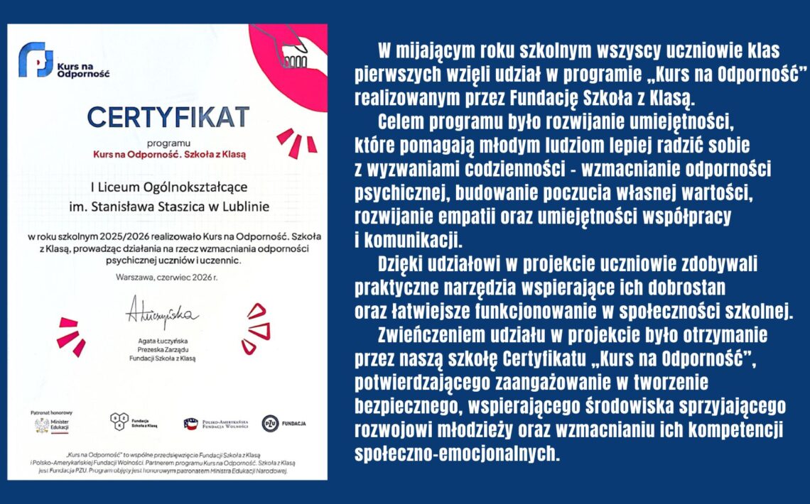 Wszyscy uczniowie klas pierwszych uczestniczyli w programie „Kurs na Odporność” Fundacji Szkoła z Klasą, rozwijając umiejętności wspierające dobrostan psychiczny, współpracę i komunikację. Zwieńczeniem projektu było otrzymanie przez szkołę certyfikatu potwierdzającego zaangażowanie w budowanie bezpiecznego i wspierającego środowiska dla młodzieży.