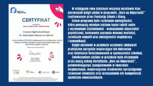 Wszyscy uczniowie klas pierwszych uczestniczyli w programie „Kurs na Odporność” Fundacji Szkoła z Klasą, rozwijając umiejętności wspierające dobrostan psychiczny, współpracę i komunikację. Zwieńczeniem projektu było otrzymanie przez szkołę certyfikatu potwierdzającego zaangażowanie w budowanie bezpiecznego i wspierającego środowiska dla młodzieży.