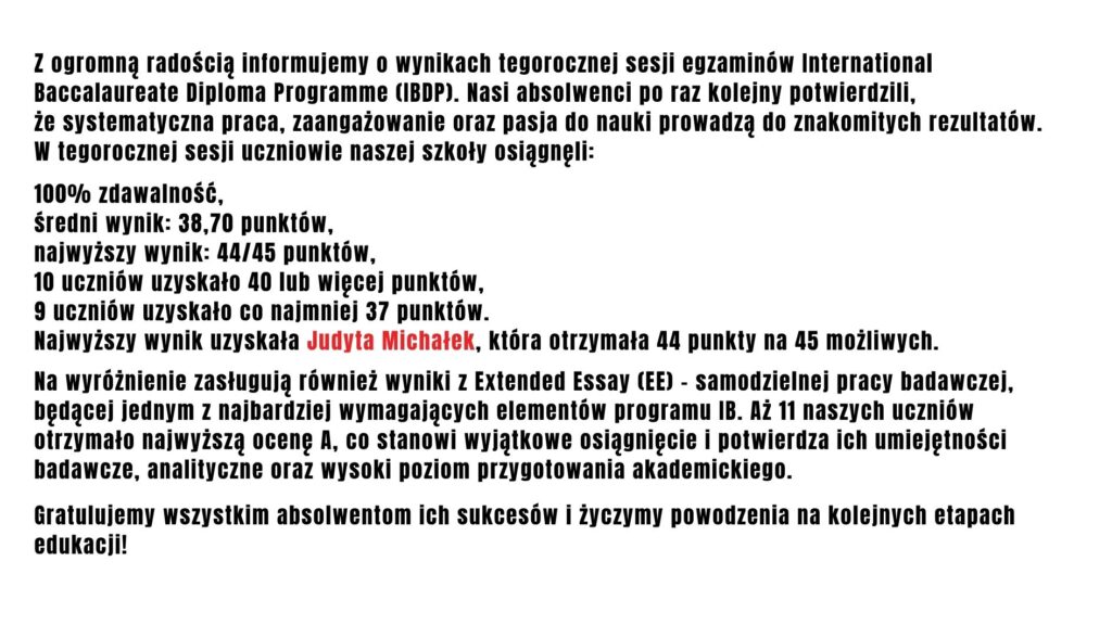 Grafika informacyjna na jasnoszarym tle z czarnym tekstem przedstawia wyniki matury międzynarodowej IB (IBDP) uczniów szkoły. Podano 100% zdawalności, średni wynik 38,70 punktu oraz najwyższy wynik 44 na 45 punktów, uzyskany przez Judytę Michałek (imię i nazwisko wyróżniono czerwonym kolorem). Dodatkowo wskazano, że 10 uczniów zdobyło co najmniej 40 punktów, a 11 uczniów otrzymało najwyższą ocenę A za pracę badawczą Extended Essay. Grafika kończy się gratulacjami dla absolwentów.