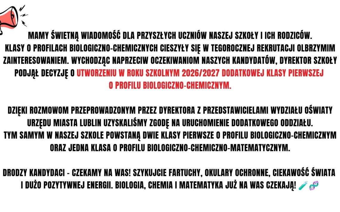 Ze względu na bardzo duże zainteresowanie klasami biologiczno-chemicznymi szkoła uruchomi w roku szkolnym 2026/2027 dodatkową klasę pierwszą o tym profilu. Po uzyskaniu zgody Wydziału Oświaty powstaną dwie klasy biologiczno-chemiczne oraz jedna klasa biologiczno-chemiczno-matematyczna. Szkoła zaprasza kandydatów do rekrutacji.