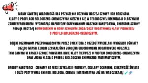 Ze względu na bardzo duże zainteresowanie klasami biologiczno-chemicznymi szkoła uruchomi w roku szkolnym 2026/2027 dodatkową klasę pierwszą o tym profilu. Po uzyskaniu zgody Wydziału Oświaty powstaną dwie klasy biologiczno-chemiczne oraz jedna klasa biologiczno-chemiczno-matematyczna. Szkoła zaprasza kandydatów do rekrutacji.